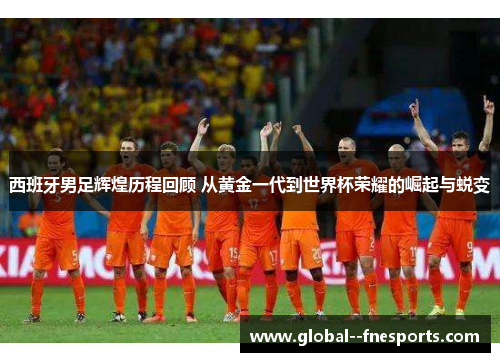 西班牙男足辉煌历程回顾 从黄金一代到世界杯荣耀的崛起与蜕变