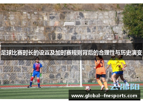 足球比赛时长的设置及加时赛规则背后的合理性与历史演变 足球比赛时长的设置及加时赛规则背后的合理性与历史演变