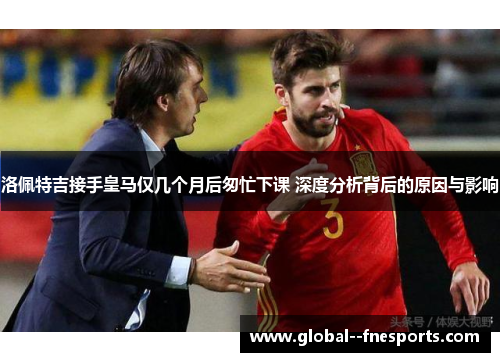 洛佩特吉接手皇马仅几个月后匆忙下课 深度分析背后的原因与影响