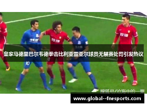 皇家马德里巴尔韦德拳击比利亚雷亚尔球员无禁赛处罚引发热议