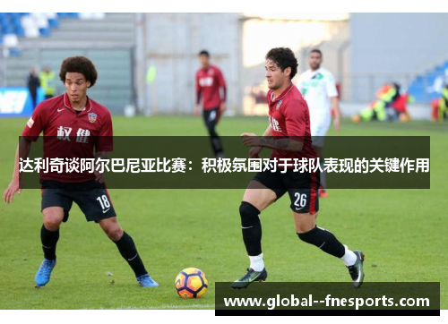 达利奇谈阿尔巴尼亚比赛:积极氛围对于球队表现的关键作用 达利奇谈阿尔巴尼亚比赛:积极氛围对于球队表现的关键作用