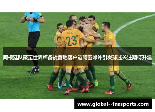 阿根廷队敲定世界杯备战营地落户迈阿密郊外引发球迷关注期待升温