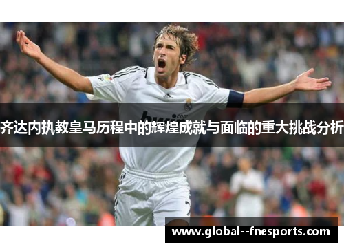 齐达内执教皇马历程中的辉煌成就与面临的重大挑战分析 齐达内执教皇马历程中的辉煌成就与面临的重大挑战分析