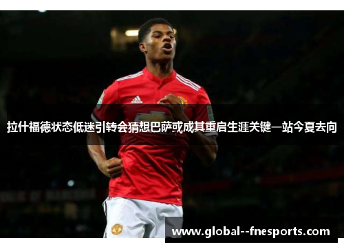 拉什福德状态低迷引转会猜想巴萨或成其重启生涯关键一站今夏去向