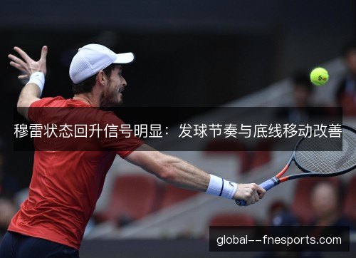穆雷状态回升信号明显:发球节奏与底线移动改善 穆雷状态回升信号明显:发球节奏与底线移动改善